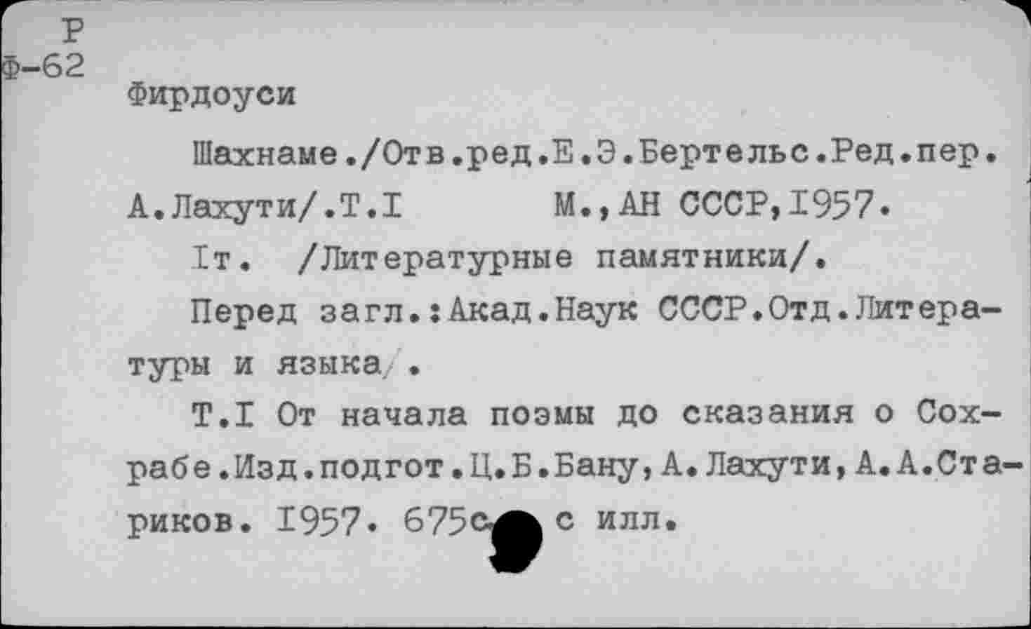 ﻿р
£-62
Фирдоуси
Шахнаме./Отв.ред.Е.Э.Бертельс.Ред.пер. А.Лахути/.Т.1 М.,АН СССР,1957.
1т. /Литературные памятники/.
Перед загл.:Акад.Наук СССР«Отд.Литературы и языка .
Т.1 От начала поэмы до сказания о Сох-рабе.Изд.подгот.Ц.Б.Бану,А.Лахути,А.А.Стариков. 1957« 675с^Ьс илл.